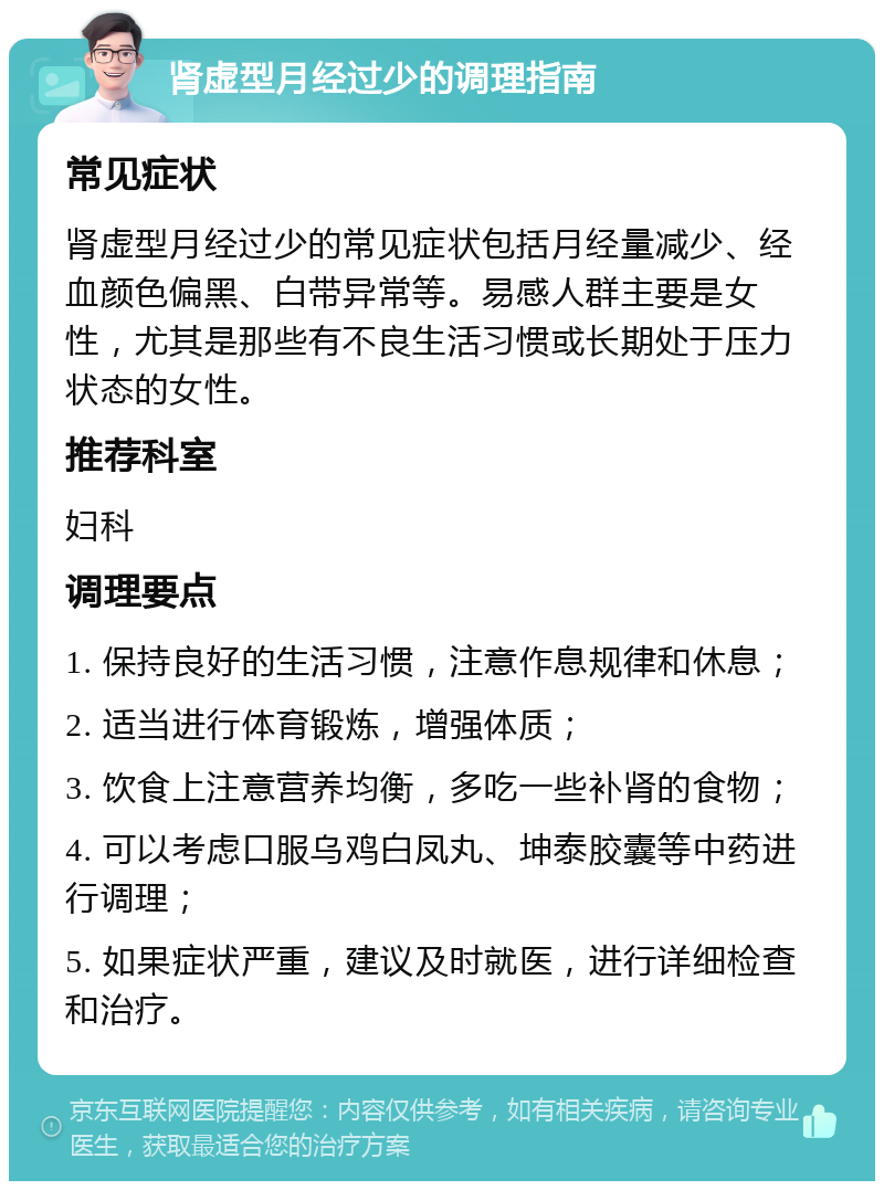 肾虚型月经过少的调理指南 常见症状 肾虚型月经过少的常见症状包括月经量减少、经血颜色偏黑、白带异常等。易感人群主要是女性，尤其是那些有不良生活习惯或长期处于压力状态的女性。 推荐科室 妇科 调理要点 1. 保持良好的生活习惯，注意作息规律和休息； 2. 适当进行体育锻炼，增强体质； 3. 饮食上注意营养均衡，多吃一些补肾的食物； 4. 可以考虑口服乌鸡白凤丸、坤泰胶囊等中药进行调理； 5. 如果症状严重，建议及时就医，进行详细检查和治疗。