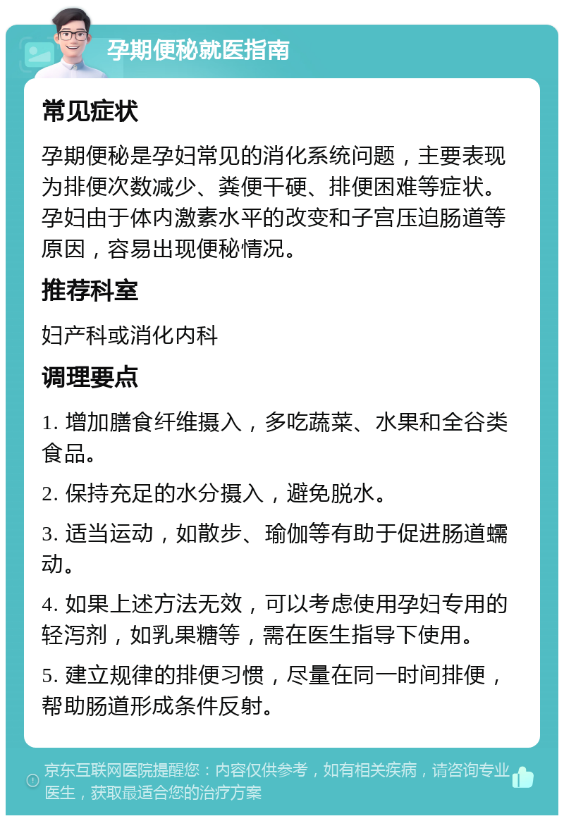 孕期便秘就医指南 常见症状 孕期便秘是孕妇常见的消化系统问题，主要表现为排便次数减少、粪便干硬、排便困难等症状。孕妇由于体内激素水平的改变和子宫压迫肠道等原因，容易出现便秘情况。 推荐科室 妇产科或消化内科 调理要点 1. 增加膳食纤维摄入，多吃蔬菜、水果和全谷类食品。 2. 保持充足的水分摄入，避免脱水。 3. 适当运动，如散步、瑜伽等有助于促进肠道蠕动。 4. 如果上述方法无效，可以考虑使用孕妇专用的轻泻剂，如乳果糖等，需在医生指导下使用。 5. 建立规律的排便习惯，尽量在同一时间排便，帮助肠道形成条件反射。