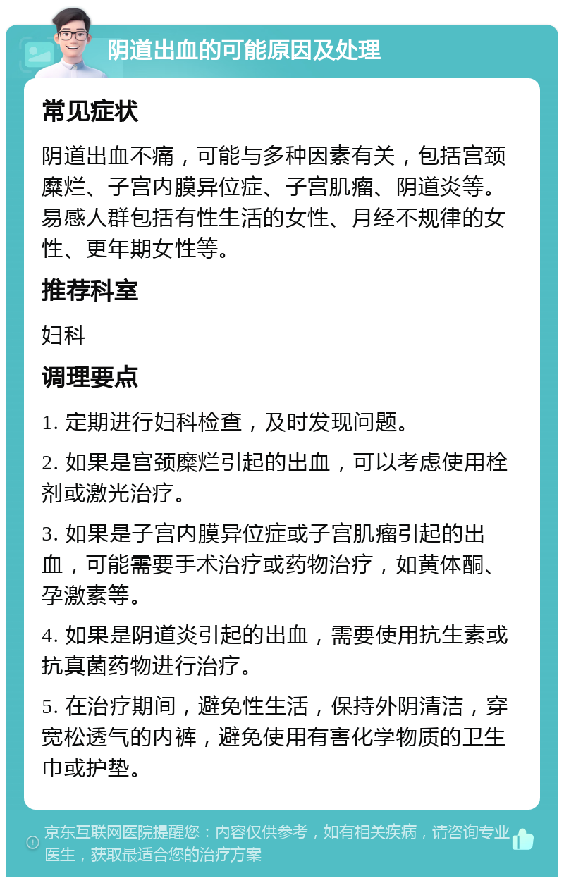 阴道出血的可能原因及处理 常见症状 阴道出血不痛，可能与多种因素有关，包括宫颈糜烂、子宫内膜异位症、子宫肌瘤、阴道炎等。易感人群包括有性生活的女性、月经不规律的女性、更年期女性等。 推荐科室 妇科 调理要点 1. 定期进行妇科检查，及时发现问题。 2. 如果是宫颈糜烂引起的出血，可以考虑使用栓剂或激光治疗。 3. 如果是子宫内膜异位症或子宫肌瘤引起的出血，可能需要手术治疗或药物治疗，如黄体酮、孕激素等。 4. 如果是阴道炎引起的出血，需要使用抗生素或抗真菌药物进行治疗。 5. 在治疗期间，避免性生活，保持外阴清洁，穿宽松透气的内裤，避免使用有害化学物质的卫生巾或护垫。