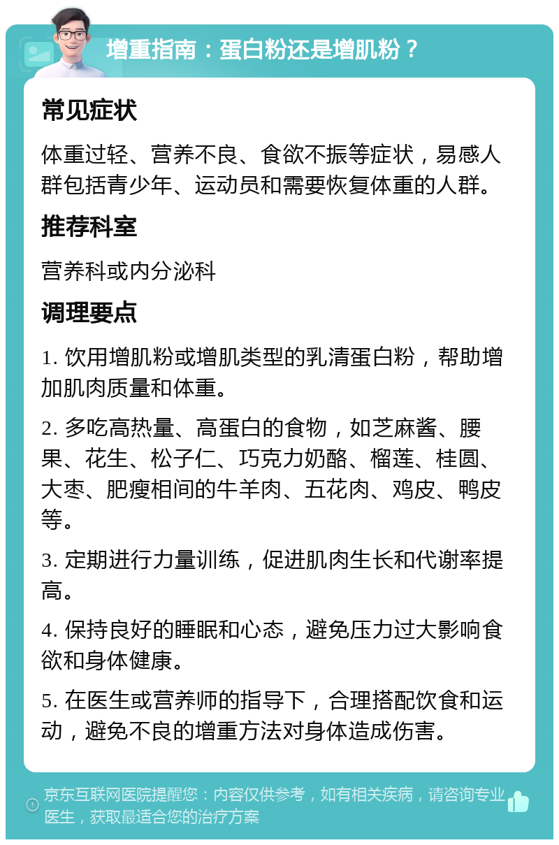 增重指南：蛋白粉还是增肌粉？ 常见症状 体重过轻、营养不良、食欲不振等症状，易感人群包括青少年、运动员和需要恢复体重的人群。 推荐科室 营养科或内分泌科 调理要点 1. 饮用增肌粉或增肌类型的乳清蛋白粉，帮助增加肌肉质量和体重。 2. 多吃高热量、高蛋白的食物，如芝麻酱、腰果、花生、松子仁、巧克力奶酪、榴莲、桂圆、大枣、肥瘦相间的牛羊肉、五花肉、鸡皮、鸭皮等。 3. 定期进行力量训练，促进肌肉生长和代谢率提高。 4. 保持良好的睡眠和心态，避免压力过大影响食欲和身体健康。 5. 在医生或营养师的指导下，合理搭配饮食和运动，避免不良的增重方法对身体造成伤害。