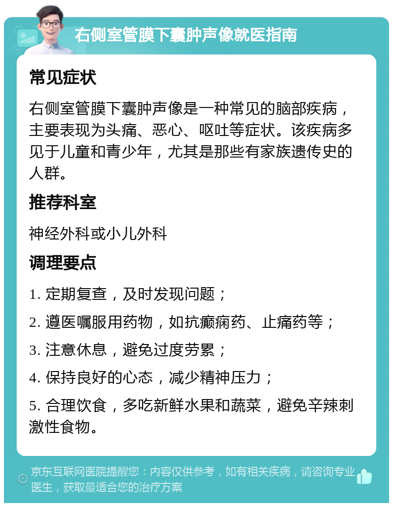 右侧室管膜下囊肿声像就医指南 常见症状 右侧室管膜下囊肿声像是一种常见的脑部疾病，主要表现为头痛、恶心、呕吐等症状。该疾病多见于儿童和青少年，尤其是那些有家族遗传史的人群。 推荐科室 神经外科或小儿外科 调理要点 1. 定期复查，及时发现问题； 2. 遵医嘱服用药物，如抗癫痫药、止痛药等； 3. 注意休息，避免过度劳累； 4. 保持良好的心态，减少精神压力； 5. 合理饮食，多吃新鲜水果和蔬菜，避免辛辣刺激性食物。