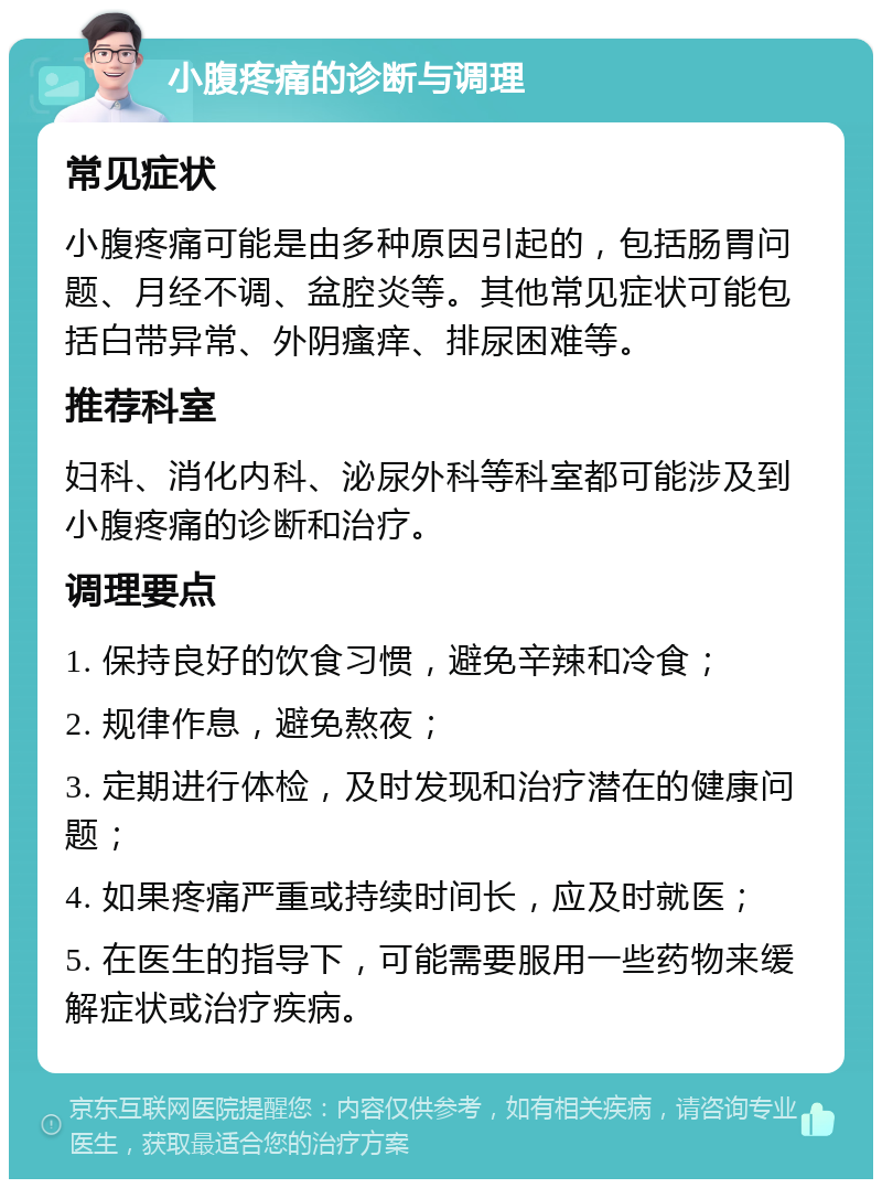 小腹疼痛的诊断与调理 常见症状 小腹疼痛可能是由多种原因引起的，包括肠胃问题、月经不调、盆腔炎等。其他常见症状可能包括白带异常、外阴瘙痒、排尿困难等。 推荐科室 妇科、消化内科、泌尿外科等科室都可能涉及到小腹疼痛的诊断和治疗。 调理要点 1. 保持良好的饮食习惯，避免辛辣和冷食； 2. 规律作息，避免熬夜； 3. 定期进行体检，及时发现和治疗潜在的健康问题； 4. 如果疼痛严重或持续时间长，应及时就医； 5. 在医生的指导下，可能需要服用一些药物来缓解症状或治疗疾病。