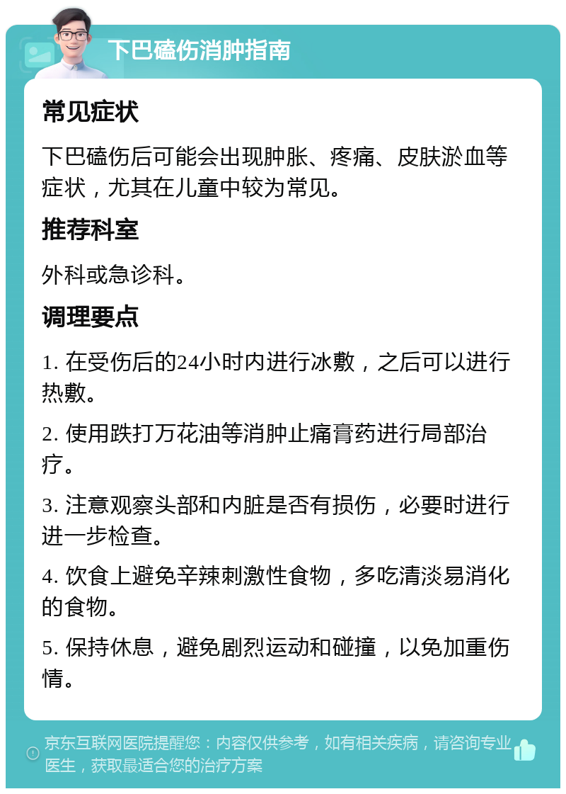 下巴磕伤消肿指南 常见症状 下巴磕伤后可能会出现肿胀、疼痛、皮肤淤血等症状，尤其在儿童中较为常见。 推荐科室 外科或急诊科。 调理要点 1. 在受伤后的24小时内进行冰敷，之后可以进行热敷。 2. 使用跌打万花油等消肿止痛膏药进行局部治疗。 3. 注意观察头部和内脏是否有损伤，必要时进行进一步检查。 4. 饮食上避免辛辣刺激性食物，多吃清淡易消化的食物。 5. 保持休息，避免剧烈运动和碰撞，以免加重伤情。