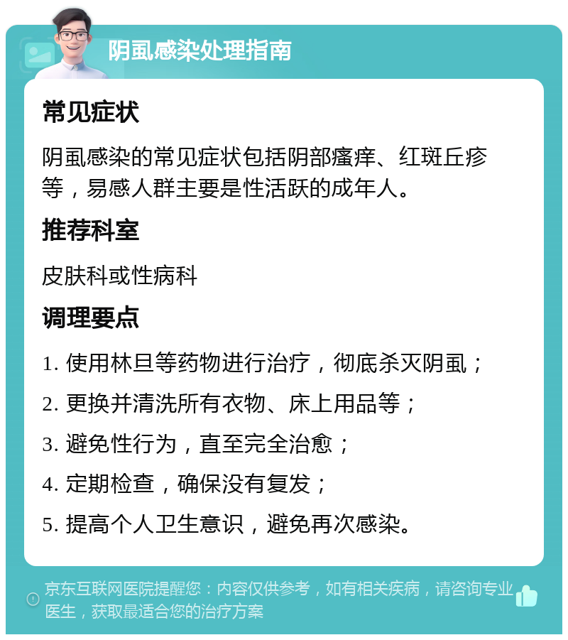 阴虱感染处理指南 常见症状 阴虱感染的常见症状包括阴部瘙痒、红斑丘疹等，易感人群主要是性活跃的成年人。 推荐科室 皮肤科或性病科 调理要点 1. 使用林旦等药物进行治疗，彻底杀灭阴虱； 2. 更换并清洗所有衣物、床上用品等； 3. 避免性行为，直至完全治愈； 4. 定期检查，确保没有复发； 5. 提高个人卫生意识，避免再次感染。