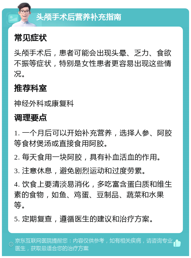 头颅手术后营养补充指南 常见症状 头颅手术后，患者可能会出现头晕、乏力、食欲不振等症状，特别是女性患者更容易出现这些情况。 推荐科室 神经外科或康复科 调理要点 1. 一个月后可以开始补充营养，选择人参、阿胶等食材煲汤或直接食用阿胶。 2. 每天食用一块阿胶，具有补血活血的作用。 3. 注意休息，避免剧烈运动和过度劳累。 4. 饮食上要清淡易消化，多吃富含蛋白质和维生素的食物，如鱼、鸡蛋、豆制品、蔬菜和水果等。 5. 定期复查，遵循医生的建议和治疗方案。