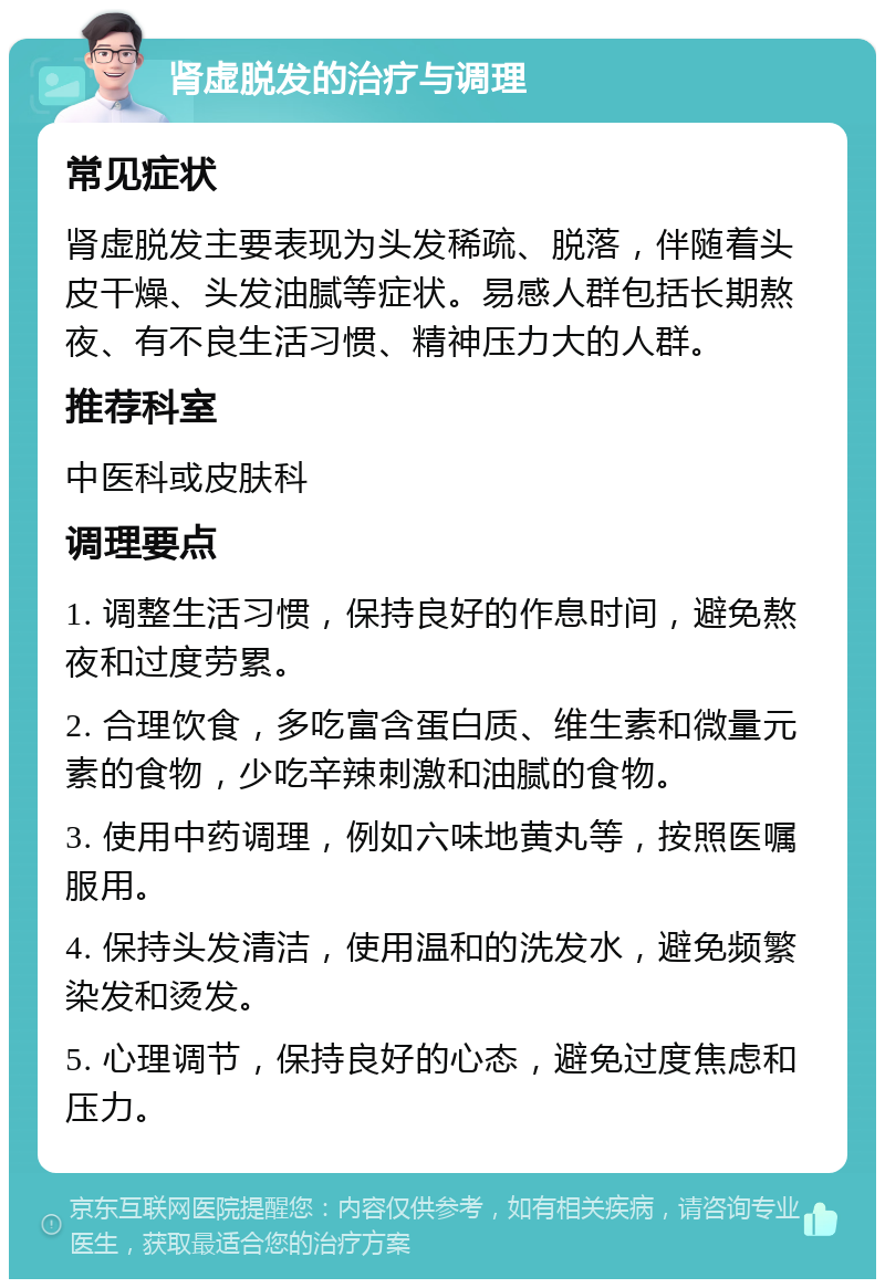 肾虚脱发的治疗与调理 常见症状 肾虚脱发主要表现为头发稀疏、脱落，伴随着头皮干燥、头发油腻等症状。易感人群包括长期熬夜、有不良生活习惯、精神压力大的人群。 推荐科室 中医科或皮肤科 调理要点 1. 调整生活习惯，保持良好的作息时间，避免熬夜和过度劳累。 2. 合理饮食，多吃富含蛋白质、维生素和微量元素的食物，少吃辛辣刺激和油腻的食物。 3. 使用中药调理，例如六味地黄丸等，按照医嘱服用。 4. 保持头发清洁，使用温和的洗发水，避免频繁染发和烫发。 5. 心理调节，保持良好的心态，避免过度焦虑和压力。