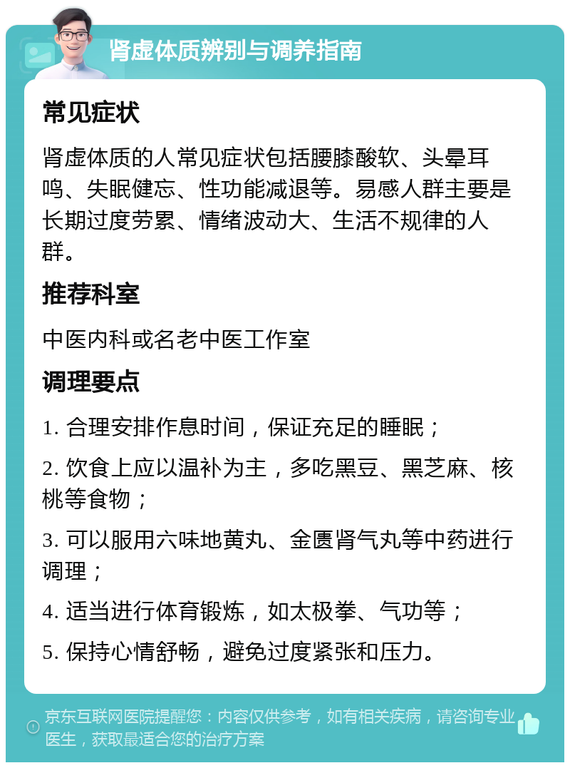 肾虚体质辨别与调养指南 常见症状 肾虚体质的人常见症状包括腰膝酸软、头晕耳鸣、失眠健忘、性功能减退等。易感人群主要是长期过度劳累、情绪波动大、生活不规律的人群。 推荐科室 中医内科或名老中医工作室 调理要点 1. 合理安排作息时间，保证充足的睡眠； 2. 饮食上应以温补为主，多吃黑豆、黑芝麻、核桃等食物； 3. 可以服用六味地黄丸、金匮肾气丸等中药进行调理； 4. 适当进行体育锻炼，如太极拳、气功等； 5. 保持心情舒畅，避免过度紧张和压力。