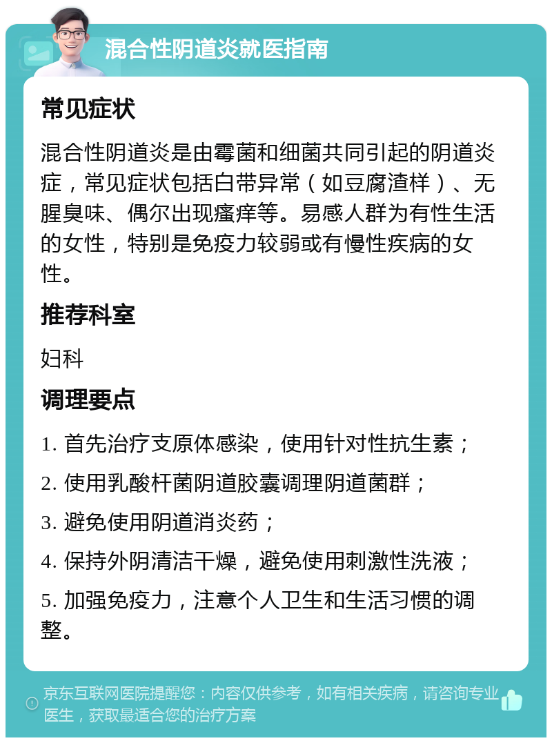 混合性阴道炎就医指南 常见症状 混合性阴道炎是由霉菌和细菌共同引起的阴道炎症，常见症状包括白带异常（如豆腐渣样）、无腥臭味、偶尔出现瘙痒等。易感人群为有性生活的女性，特别是免疫力较弱或有慢性疾病的女性。 推荐科室 妇科 调理要点 1. 首先治疗支原体感染，使用针对性抗生素； 2. 使用乳酸杆菌阴道胶囊调理阴道菌群； 3. 避免使用阴道消炎药； 4. 保持外阴清洁干燥，避免使用刺激性洗液； 5. 加强免疫力，注意个人卫生和生活习惯的调整。