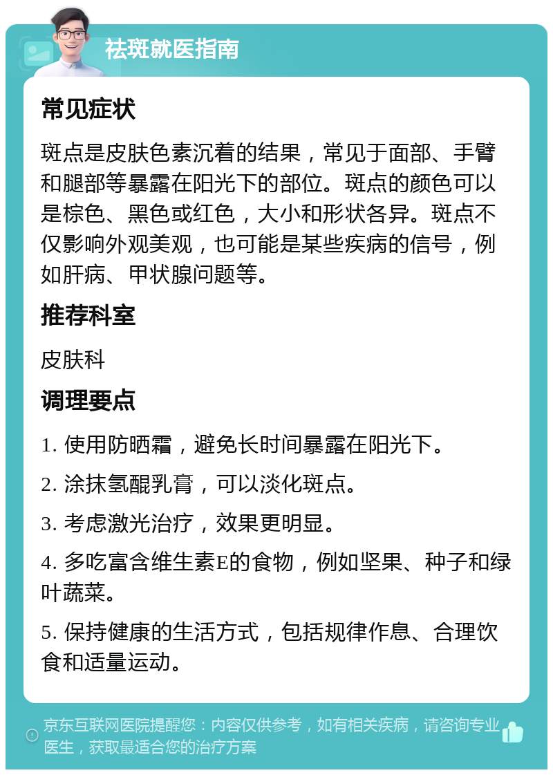 祛斑就医指南 常见症状 斑点是皮肤色素沉着的结果，常见于面部、手臂和腿部等暴露在阳光下的部位。斑点的颜色可以是棕色、黑色或红色，大小和形状各异。斑点不仅影响外观美观，也可能是某些疾病的信号，例如肝病、甲状腺问题等。 推荐科室 皮肤科 调理要点 1. 使用防晒霜，避免长时间暴露在阳光下。 2. 涂抹氢醌乳膏，可以淡化斑点。 3. 考虑激光治疗，效果更明显。 4. 多吃富含维生素E的食物，例如坚果、种子和绿叶蔬菜。 5. 保持健康的生活方式，包括规律作息、合理饮食和适量运动。