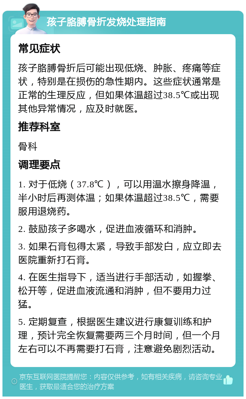 孩子胳膊骨折发烧处理指南 常见症状 孩子胳膊骨折后可能出现低烧、肿胀、疼痛等症状，特别是在损伤的急性期内。这些症状通常是正常的生理反应，但如果体温超过38.5℃或出现其他异常情况，应及时就医。 推荐科室 骨科 调理要点 1. 对于低烧（37.8℃），可以用温水擦身降温，半小时后再测体温；如果体温超过38.5℃，需要服用退烧药。 2. 鼓励孩子多喝水，促进血液循环和消肿。 3. 如果石膏包得太紧，导致手部发白，应立即去医院重新打石膏。 4. 在医生指导下，适当进行手部活动，如握拳、松开等，促进血液流通和消肿，但不要用力过猛。 5. 定期复查，根据医生建议进行康复训练和护理，预计完全恢复需要两三个月时间，但一个月左右可以不再需要打石膏，注意避免剧烈活动。