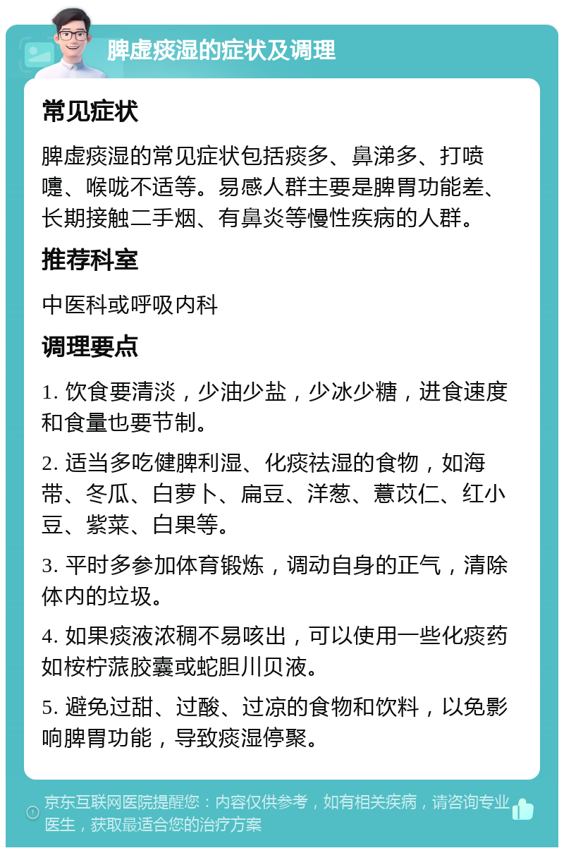 脾虚痰湿的症状及调理 常见症状 脾虚痰湿的常见症状包括痰多、鼻涕多、打喷嚏、喉咙不适等。易感人群主要是脾胃功能差、长期接触二手烟、有鼻炎等慢性疾病的人群。 推荐科室 中医科或呼吸内科 调理要点 1. 饮食要清淡，少油少盐，少冰少糖，进食速度和食量也要节制。 2. 适当多吃健脾利湿、化痰祛湿的食物，如海带、冬瓜、白萝卜、扁豆、洋葱、薏苡仁、红小豆、紫菜、白果等。 3. 平时多参加体育锻炼，调动自身的正气，清除体内的垃圾。 4. 如果痰液浓稠不易咳出，可以使用一些化痰药如桉柠蒎胶囊或蛇胆川贝液。 5. 避免过甜、过酸、过凉的食物和饮料，以免影响脾胃功能，导致痰湿停聚。