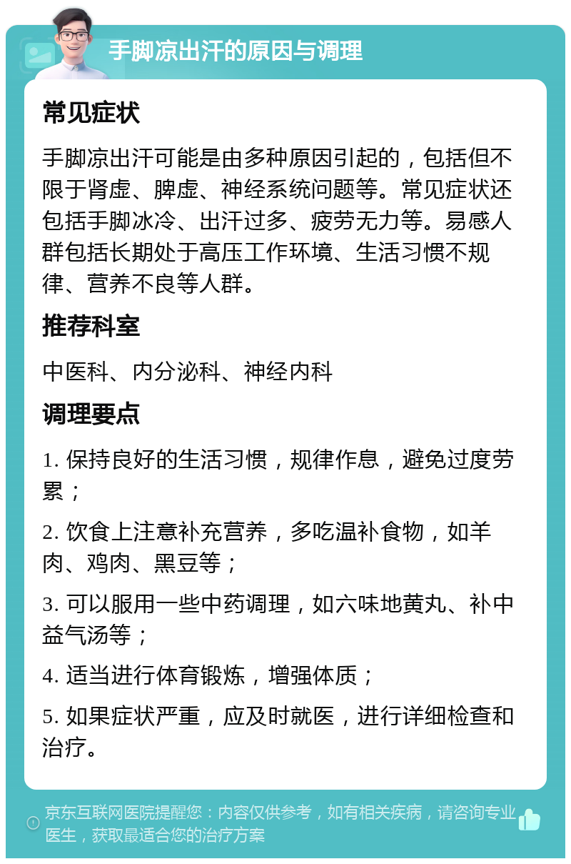 手脚凉出汗的原因与调理 常见症状 手脚凉出汗可能是由多种原因引起的，包括但不限于肾虚、脾虚、神经系统问题等。常见症状还包括手脚冰冷、出汗过多、疲劳无力等。易感人群包括长期处于高压工作环境、生活习惯不规律、营养不良等人群。 推荐科室 中医科、内分泌科、神经内科 调理要点 1. 保持良好的生活习惯，规律作息，避免过度劳累； 2. 饮食上注意补充营养，多吃温补食物，如羊肉、鸡肉、黑豆等； 3. 可以服用一些中药调理，如六味地黄丸、补中益气汤等； 4. 适当进行体育锻炼，增强体质； 5. 如果症状严重，应及时就医，进行详细检查和治疗。