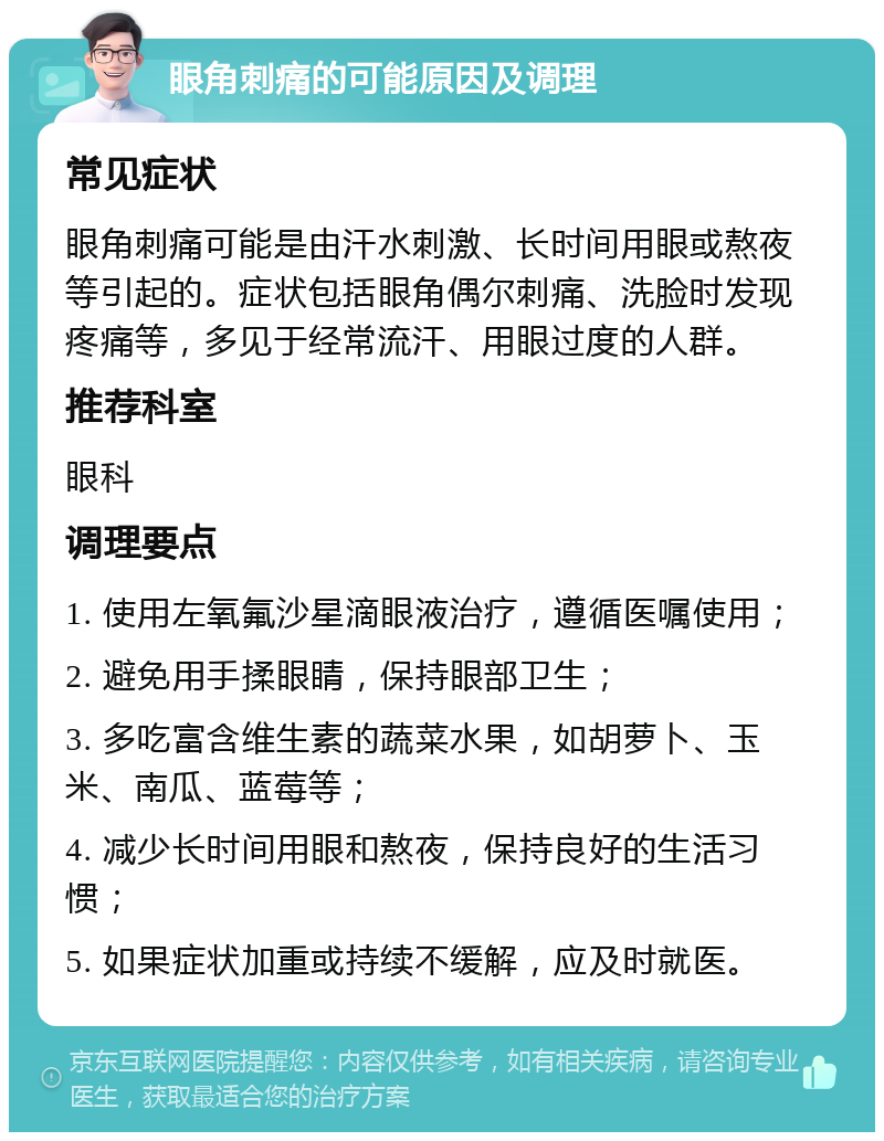 眼角刺痛的可能原因及调理 常见症状 眼角刺痛可能是由汗水刺激、长时间用眼或熬夜等引起的。症状包括眼角偶尔刺痛、洗脸时发现疼痛等，多见于经常流汗、用眼过度的人群。 推荐科室 眼科 调理要点 1. 使用左氧氟沙星滴眼液治疗，遵循医嘱使用； 2. 避免用手揉眼睛，保持眼部卫生； 3. 多吃富含维生素的蔬菜水果，如胡萝卜、玉米、南瓜、蓝莓等； 4. 减少长时间用眼和熬夜，保持良好的生活习惯； 5. 如果症状加重或持续不缓解，应及时就医。