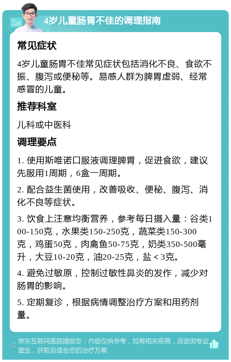 4岁儿童肠胃不佳的调理指南 常见症状 4岁儿童肠胃不佳常见症状包括消化不良、食欲不振、腹泻或便秘等。易感人群为脾胃虚弱、经常感冒的儿童。 推荐科室 儿科或中医科 调理要点 1. 使用斯唯诺口服液调理脾胃，促进食欲，建议先服用1周期，6盒一周期。 2. 配合益生菌使用，改善吸收、便秘、腹泻、消化不良等症状。 3. 饮食上注意均衡营养，参考每日摄入量：谷类100-150克，水果类150-250克，蔬菜类150-300克，鸡蛋50克，肉禽鱼50-75克，奶类350-500毫升，大豆10-20克，油20-25克，盐＜3克。 4. 避免过敏原，控制过敏性鼻炎的发作，减少对肠胃的影响。 5. 定期复诊，根据病情调整治疗方案和用药剂量。