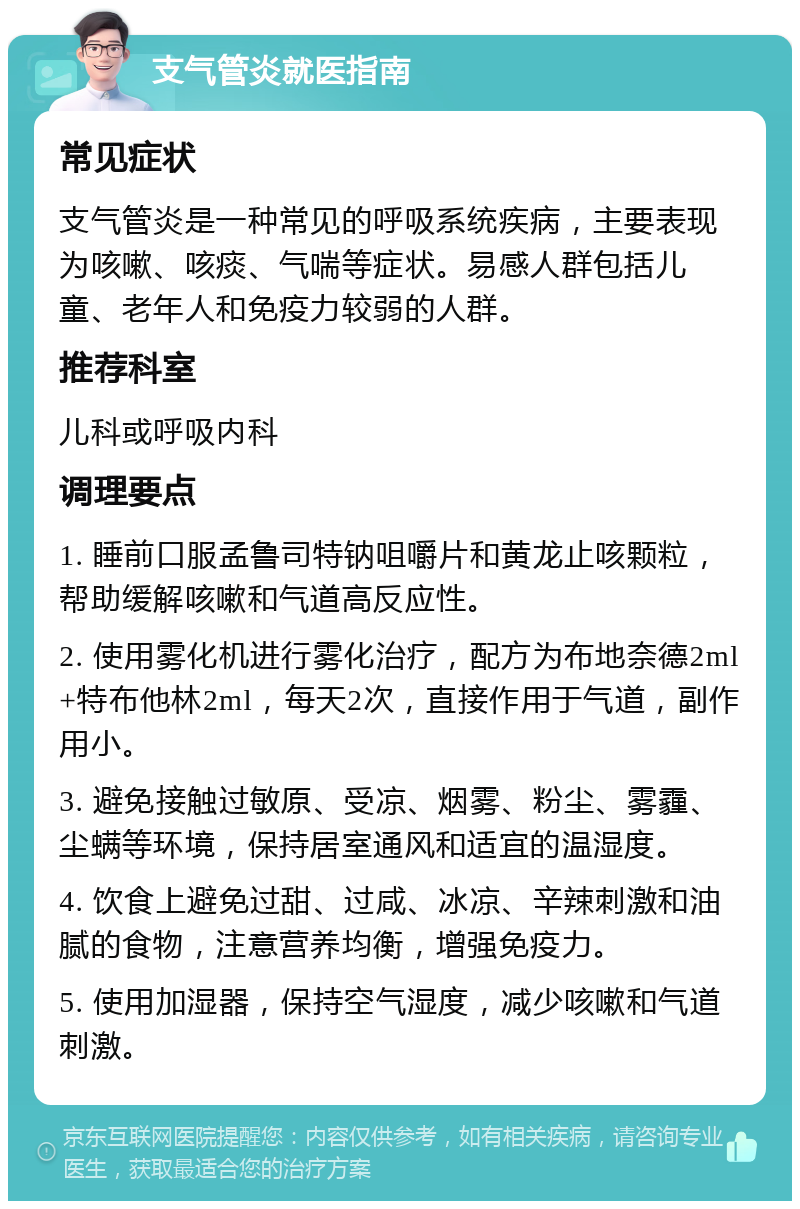 支气管炎就医指南 常见症状 支气管炎是一种常见的呼吸系统疾病，主要表现为咳嗽、咳痰、气喘等症状。易感人群包括儿童、老年人和免疫力较弱的人群。 推荐科室 儿科或呼吸内科 调理要点 1. 睡前口服孟鲁司特钠咀嚼片和黄龙止咳颗粒，帮助缓解咳嗽和气道高反应性。 2. 使用雾化机进行雾化治疗，配方为布地奈德2ml+特布他林2ml，每天2次，直接作用于气道，副作用小。 3. 避免接触过敏原、受凉、烟雾、粉尘、雾霾、尘螨等环境，保持居室通风和适宜的温湿度。 4. 饮食上避免过甜、过咸、冰凉、辛辣刺激和油腻的食物，注意营养均衡，增强免疫力。 5. 使用加湿器，保持空气湿度，减少咳嗽和气道刺激。