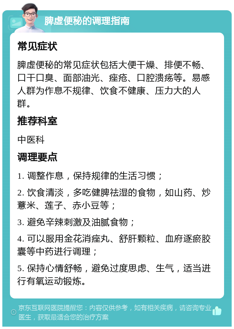 脾虚便秘的调理指南 常见症状 脾虚便秘的常见症状包括大便干燥、排便不畅、口干口臭、面部油光、痤疮、口腔溃疡等。易感人群为作息不规律、饮食不健康、压力大的人群。 推荐科室 中医科 调理要点 1. 调整作息，保持规律的生活习惯； 2. 饮食清淡，多吃健脾祛湿的食物，如山药、炒薏米、莲子、赤小豆等； 3. 避免辛辣刺激及油腻食物； 4. 可以服用金花消痤丸、舒肝颗粒、血府逐瘀胶囊等中药进行调理； 5. 保持心情舒畅，避免过度思虑、生气，适当进行有氧运动锻炼。