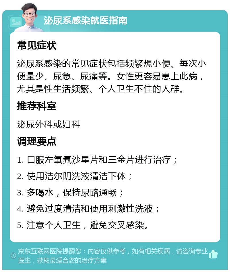 泌尿系感染就医指南 常见症状 泌尿系感染的常见症状包括频繁想小便、每次小便量少、尿急、尿痛等。女性更容易患上此病，尤其是性生活频繁、个人卫生不佳的人群。 推荐科室 泌尿外科或妇科 调理要点 1. 口服左氧氟沙星片和三金片进行治疗； 2. 使用洁尔阴洗液清洁下体； 3. 多喝水，保持尿路通畅； 4. 避免过度清洁和使用刺激性洗液； 5. 注意个人卫生，避免交叉感染。