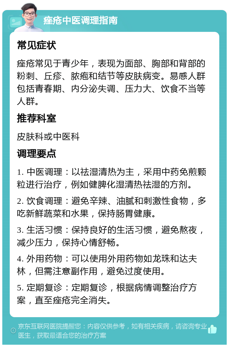 痤疮中医调理指南 常见症状 痤疮常见于青少年，表现为面部、胸部和背部的粉刺、丘疹、脓疱和结节等皮肤病变。易感人群包括青春期、内分泌失调、压力大、饮食不当等人群。 推荐科室 皮肤科或中医科 调理要点 1. 中医调理：以祛湿清热为主，采用中药免煎颗粒进行治疗，例如健脾化湿清热祛湿的方剂。 2. 饮食调理：避免辛辣、油腻和刺激性食物，多吃新鲜蔬菜和水果，保持肠胃健康。 3. 生活习惯：保持良好的生活习惯，避免熬夜，减少压力，保持心情舒畅。 4. 外用药物：可以使用外用药物如龙珠和达夫林，但需注意副作用，避免过度使用。 5. 定期复诊：定期复诊，根据病情调整治疗方案，直至痤疮完全消失。