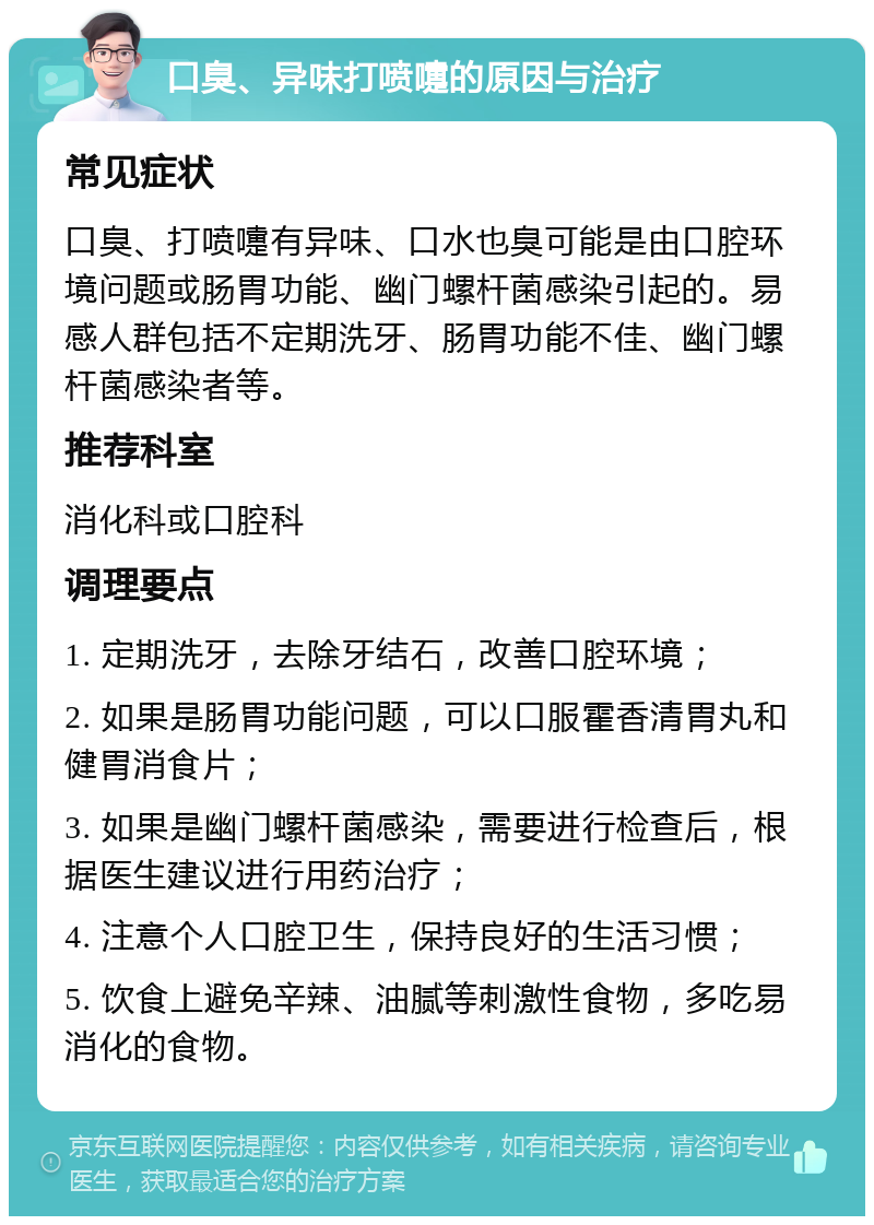 口臭、异味打喷嚏的原因与治疗 常见症状 口臭、打喷嚏有异味、口水也臭可能是由口腔环境问题或肠胃功能、幽门螺杆菌感染引起的。易感人群包括不定期洗牙、肠胃功能不佳、幽门螺杆菌感染者等。 推荐科室 消化科或口腔科 调理要点 1. 定期洗牙，去除牙结石，改善口腔环境； 2. 如果是肠胃功能问题，可以口服霍香清胃丸和健胃消食片； 3. 如果是幽门螺杆菌感染，需要进行检查后，根据医生建议进行用药治疗； 4. 注意个人口腔卫生，保持良好的生活习惯； 5. 饮食上避免辛辣、油腻等刺激性食物，多吃易消化的食物。