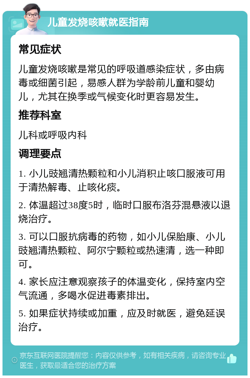 儿童发烧咳嗽就医指南 常见症状 儿童发烧咳嗽是常见的呼吸道感染症状，多由病毒或细菌引起，易感人群为学龄前儿童和婴幼儿，尤其在换季或气候变化时更容易发生。 推荐科室 儿科或呼吸内科 调理要点 1. 小儿豉翘清热颗粒和小儿消积止咳口服液可用于清热解毒、止咳化痰。 2. 体温超过38度5时，临时口服布洛芬混悬液以退烧治疗。 3. 可以口服抗病毒的药物，如小儿保胎康、小儿豉翘清热颗粒、阿尔宁颗粒或热速清，选一种即可。 4. 家长应注意观察孩子的体温变化，保持室内空气流通，多喝水促进毒素排出。 5. 如果症状持续或加重，应及时就医，避免延误治疗。