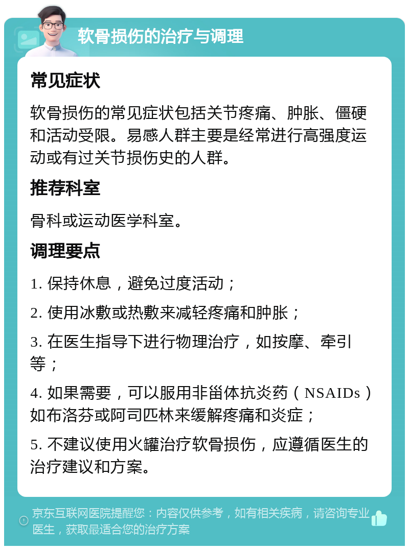 软骨损伤的治疗与调理 常见症状 软骨损伤的常见症状包括关节疼痛、肿胀、僵硬和活动受限。易感人群主要是经常进行高强度运动或有过关节损伤史的人群。 推荐科室 骨科或运动医学科室。 调理要点 1. 保持休息，避免过度活动； 2. 使用冰敷或热敷来减轻疼痛和肿胀； 3. 在医生指导下进行物理治疗，如按摩、牵引等； 4. 如果需要，可以服用非甾体抗炎药（NSAIDs）如布洛芬或阿司匹林来缓解疼痛和炎症； 5. 不建议使用火罐治疗软骨损伤，应遵循医生的治疗建议和方案。