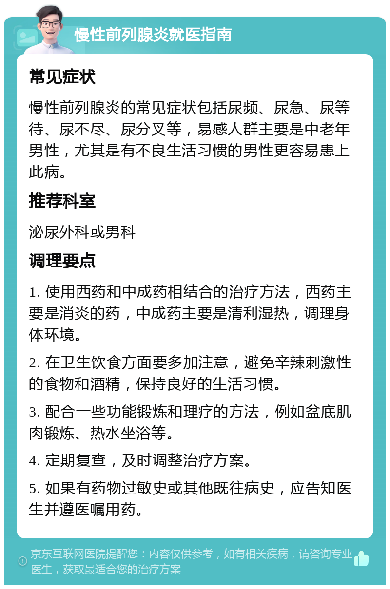 慢性前列腺炎就医指南 常见症状 慢性前列腺炎的常见症状包括尿频、尿急、尿等待、尿不尽、尿分叉等，易感人群主要是中老年男性，尤其是有不良生活习惯的男性更容易患上此病。 推荐科室 泌尿外科或男科 调理要点 1. 使用西药和中成药相结合的治疗方法，西药主要是消炎的药，中成药主要是清利湿热，调理身体环境。 2. 在卫生饮食方面要多加注意，避免辛辣刺激性的食物和酒精，保持良好的生活习惯。 3. 配合一些功能锻炼和理疗的方法，例如盆底肌肉锻炼、热水坐浴等。 4. 定期复查，及时调整治疗方案。 5. 如果有药物过敏史或其他既往病史，应告知医生并遵医嘱用药。