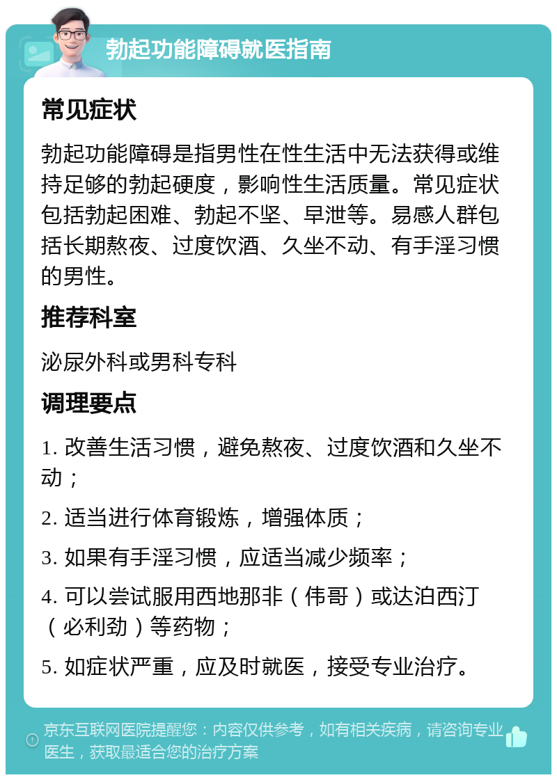 勃起功能障碍就医指南 常见症状 勃起功能障碍是指男性在性生活中无法获得或维持足够的勃起硬度，影响性生活质量。常见症状包括勃起困难、勃起不坚、早泄等。易感人群包括长期熬夜、过度饮酒、久坐不动、有手淫习惯的男性。 推荐科室 泌尿外科或男科专科 调理要点 1. 改善生活习惯，避免熬夜、过度饮酒和久坐不动； 2. 适当进行体育锻炼，增强体质； 3. 如果有手淫习惯，应适当减少频率； 4. 可以尝试服用西地那非（伟哥）或达泊西汀（必利劲）等药物； 5. 如症状严重，应及时就医，接受专业治疗。