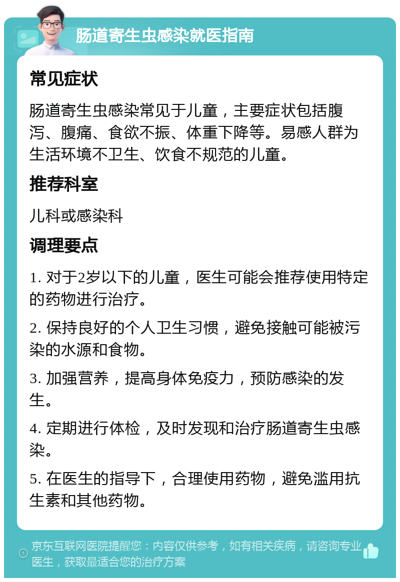 肠道寄生虫感染就医指南 常见症状 肠道寄生虫感染常见于儿童，主要症状包括腹泻、腹痛、食欲不振、体重下降等。易感人群为生活环境不卫生、饮食不规范的儿童。 推荐科室 儿科或感染科 调理要点 1. 对于2岁以下的儿童，医生可能会推荐使用特定的药物进行治疗。 2. 保持良好的个人卫生习惯，避免接触可能被污染的水源和食物。 3. 加强营养，提高身体免疫力，预防感染的发生。 4. 定期进行体检，及时发现和治疗肠道寄生虫感染。 5. 在医生的指导下，合理使用药物，避免滥用抗生素和其他药物。