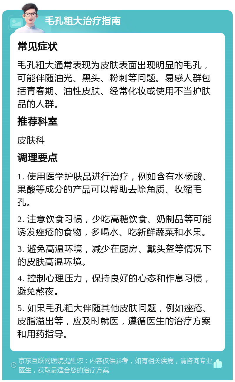 毛孔粗大治疗指南 常见症状 毛孔粗大通常表现为皮肤表面出现明显的毛孔，可能伴随油光、黑头、粉刺等问题。易感人群包括青春期、油性皮肤、经常化妆或使用不当护肤品的人群。 推荐科室 皮肤科 调理要点 1. 使用医学护肤品进行治疗，例如含有水杨酸、果酸等成分的产品可以帮助去除角质、收缩毛孔。 2. 注意饮食习惯，少吃高糖饮食、奶制品等可能诱发痤疮的食物，多喝水、吃新鲜蔬菜和水果。 3. 避免高温环境，减少在厨房、戴头盔等情况下的皮肤高温环境。 4. 控制心理压力，保持良好的心态和作息习惯，避免熬夜。 5. 如果毛孔粗大伴随其他皮肤问题，例如痤疮、皮脂溢出等，应及时就医，遵循医生的治疗方案和用药指导。