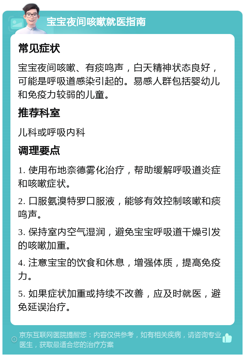 宝宝夜间咳嗽就医指南 常见症状 宝宝夜间咳嗽、有痰鸣声，白天精神状态良好，可能是呼吸道感染引起的。易感人群包括婴幼儿和免疫力较弱的儿童。 推荐科室 儿科或呼吸内科 调理要点 1. 使用布地奈德雾化治疗，帮助缓解呼吸道炎症和咳嗽症状。 2. 口服氨溴特罗口服液，能够有效控制咳嗽和痰鸣声。 3. 保持室内空气湿润，避免宝宝呼吸道干燥引发的咳嗽加重。 4. 注意宝宝的饮食和休息，增强体质，提高免疫力。 5. 如果症状加重或持续不改善，应及时就医，避免延误治疗。