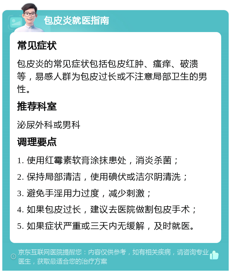 包皮炎就医指南 常见症状 包皮炎的常见症状包括包皮红肿、瘙痒、破溃等，易感人群为包皮过长或不注意局部卫生的男性。 推荐科室 泌尿外科或男科 调理要点 1. 使用红霉素软膏涂抹患处，消炎杀菌； 2. 保持局部清洁，使用碘伏或洁尔阴清洗； 3. 避免手淫用力过度，减少刺激； 4. 如果包皮过长，建议去医院做割包皮手术； 5. 如果症状严重或三天内无缓解，及时就医。