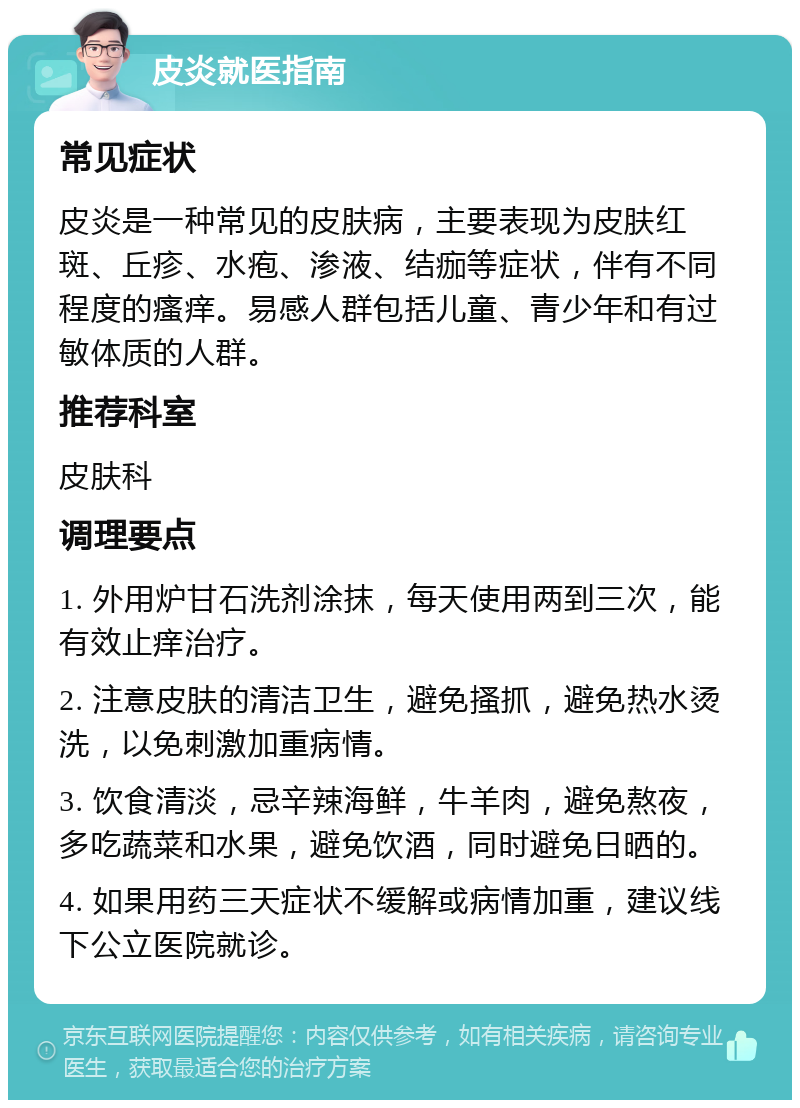 皮炎就医指南 常见症状 皮炎是一种常见的皮肤病，主要表现为皮肤红斑、丘疹、水疱、渗液、结痂等症状，伴有不同程度的瘙痒。易感人群包括儿童、青少年和有过敏体质的人群。 推荐科室 皮肤科 调理要点 1. 外用炉甘石洗剂涂抹，每天使用两到三次，能有效止痒治疗。 2. 注意皮肤的清洁卫生，避免搔抓，避免热水烫洗，以免刺激加重病情。 3. 饮食清淡，忌辛辣海鲜，牛羊肉，避免熬夜，多吃蔬菜和水果，避免饮酒，同时避免日晒的。 4. 如果用药三天症状不缓解或病情加重，建议线下公立医院就诊。