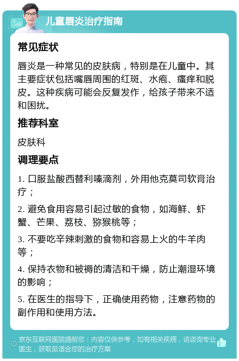 儿童唇炎治疗指南 常见症状 唇炎是一种常见的皮肤病，特别是在儿童中。其主要症状包括嘴唇周围的红斑、水疱、瘙痒和脱皮。这种疾病可能会反复发作，给孩子带来不适和困扰。 推荐科室 皮肤科 调理要点 1. 口服盐酸西替利嗪滴剂，外用他克莫司软膏治疗； 2. 避免食用容易引起过敏的食物，如海鲜、虾蟹、芒果、荔枝、猕猴桃等； 3. 不要吃辛辣刺激的食物和容易上火的牛羊肉等； 4. 保持衣物和被褥的清洁和干燥，防止潮湿环境的影响； 5. 在医生的指导下，正确使用药物，注意药物的副作用和使用方法。