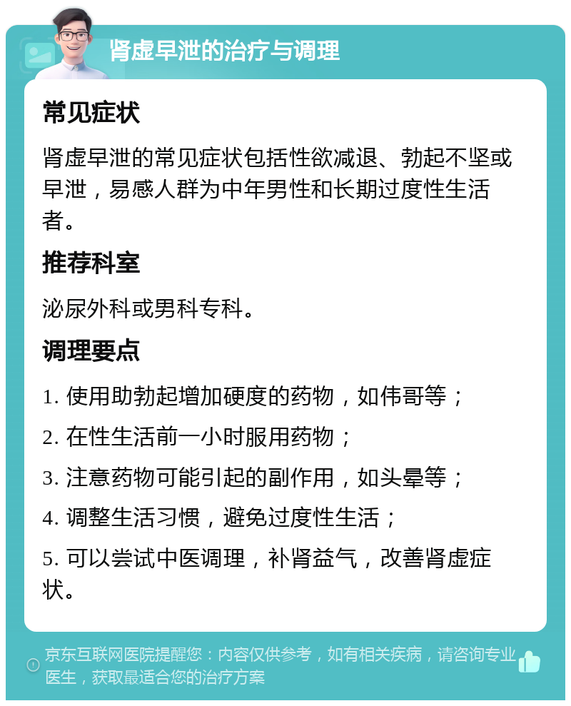 肾虚早泄的治疗与调理 常见症状 肾虚早泄的常见症状包括性欲减退、勃起不坚或早泄，易感人群为中年男性和长期过度性生活者。 推荐科室 泌尿外科或男科专科。 调理要点 1. 使用助勃起增加硬度的药物，如伟哥等； 2. 在性生活前一小时服用药物； 3. 注意药物可能引起的副作用，如头晕等； 4. 调整生活习惯，避免过度性生活； 5. 可以尝试中医调理，补肾益气，改善肾虚症状。