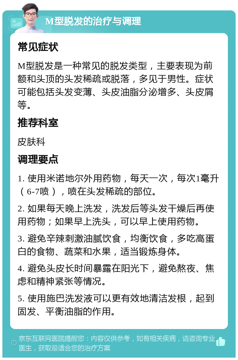 M型脱发的治疗与调理 常见症状 M型脱发是一种常见的脱发类型，主要表现为前额和头顶的头发稀疏或脱落，多见于男性。症状可能包括头发变薄、头皮油脂分泌增多、头皮屑等。 推荐科室 皮肤科 调理要点 1. 使用米诺地尔外用药物，每天一次，每次1毫升（6-7喷），喷在头发稀疏的部位。 2. 如果每天晚上洗发，洗发后等头发干燥后再使用药物；如果早上洗头，可以早上使用药物。 3. 避免辛辣刺激油腻饮食，均衡饮食，多吃高蛋白的食物、蔬菜和水果，适当锻炼身体。 4. 避免头皮长时间暴露在阳光下，避免熬夜、焦虑和精神紧张等情况。 5. 使用施巴洗发液可以更有效地清洁发根，起到固发、平衡油脂的作用。