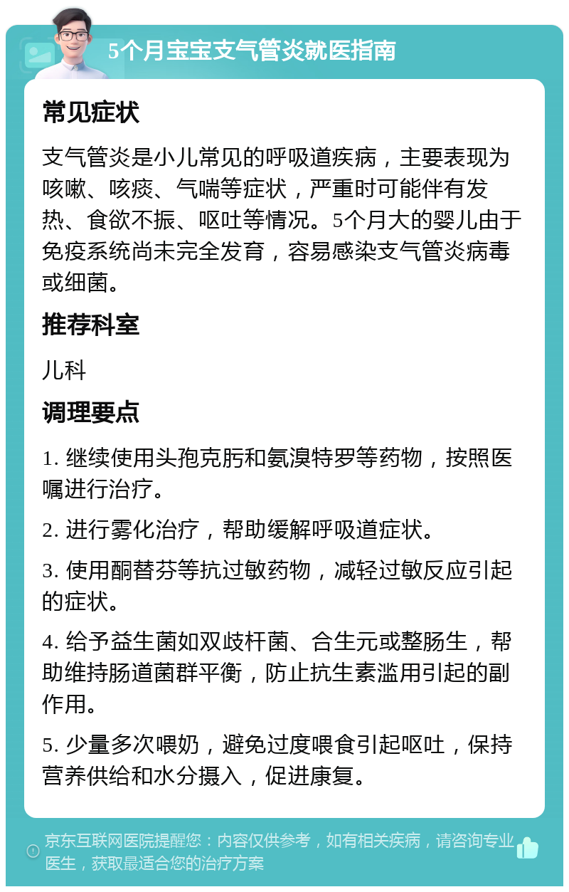 5个月宝宝支气管炎就医指南 常见症状 支气管炎是小儿常见的呼吸道疾病，主要表现为咳嗽、咳痰、气喘等症状，严重时可能伴有发热、食欲不振、呕吐等情况。5个月大的婴儿由于免疫系统尚未完全发育，容易感染支气管炎病毒或细菌。 推荐科室 儿科 调理要点 1. 继续使用头孢克肟和氨溴特罗等药物，按照医嘱进行治疗。 2. 进行雾化治疗，帮助缓解呼吸道症状。 3. 使用酮替芬等抗过敏药物，减轻过敏反应引起的症状。 4. 给予益生菌如双歧杆菌、合生元或整肠生，帮助维持肠道菌群平衡，防止抗生素滥用引起的副作用。 5. 少量多次喂奶，避免过度喂食引起呕吐，保持营养供给和水分摄入，促进康复。