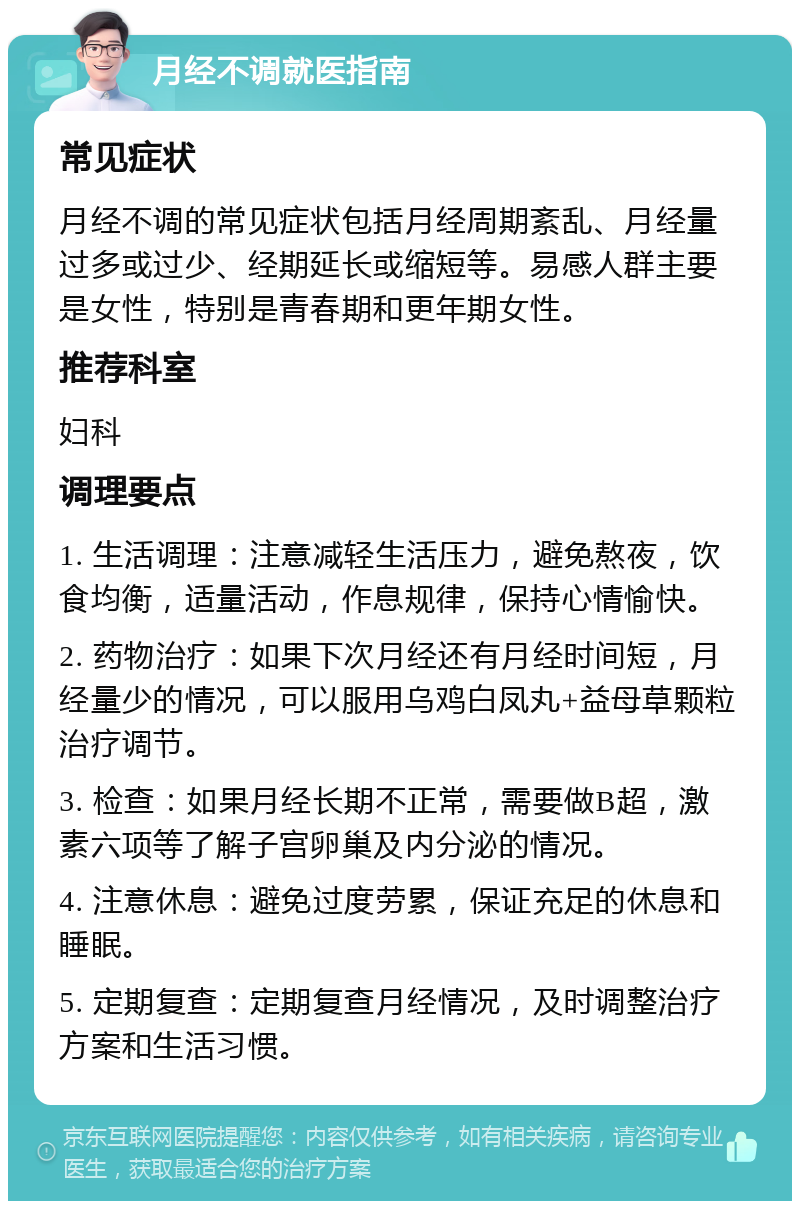 月经不调就医指南 常见症状 月经不调的常见症状包括月经周期紊乱、月经量过多或过少、经期延长或缩短等。易感人群主要是女性，特别是青春期和更年期女性。 推荐科室 妇科 调理要点 1. 生活调理：注意减轻生活压力，避免熬夜，饮食均衡，适量活动，作息规律，保持心情愉快。 2. 药物治疗：如果下次月经还有月经时间短，月经量少的情况，可以服用乌鸡白凤丸+益母草颗粒治疗调节。 3. 检查：如果月经长期不正常，需要做B超，激素六项等了解子宫卵巢及内分泌的情况。 4. 注意休息：避免过度劳累，保证充足的休息和睡眠。 5. 定期复查：定期复查月经情况，及时调整治疗方案和生活习惯。