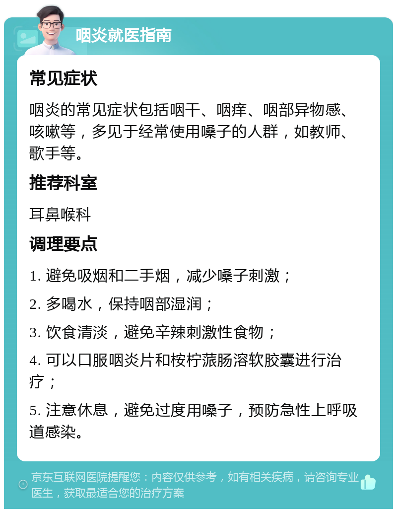 咽炎就医指南 常见症状 咽炎的常见症状包括咽干、咽痒、咽部异物感、咳嗽等，多见于经常使用嗓子的人群，如教师、歌手等。 推荐科室 耳鼻喉科 调理要点 1. 避免吸烟和二手烟，减少嗓子刺激； 2. 多喝水，保持咽部湿润； 3. 饮食清淡，避免辛辣刺激性食物； 4. 可以口服咽炎片和桉柠蒎肠溶软胶囊进行治疗； 5. 注意休息，避免过度用嗓子，预防急性上呼吸道感染。