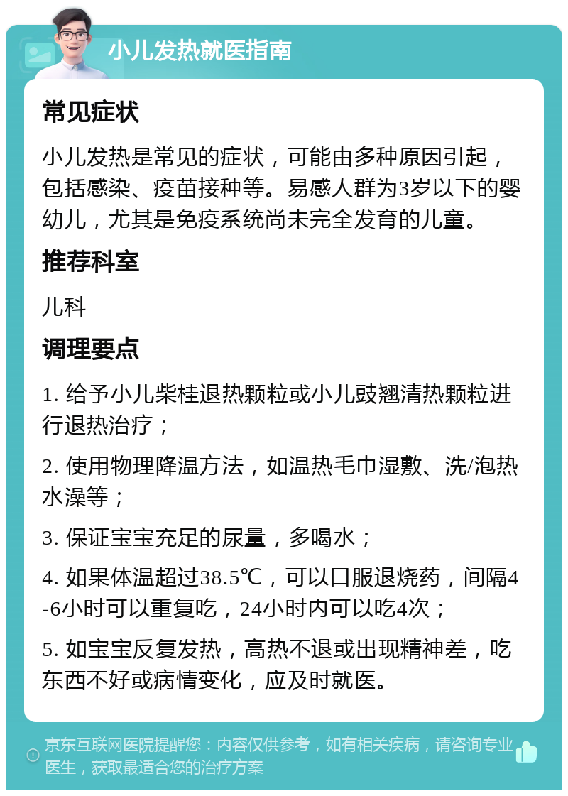 小儿发热就医指南 常见症状 小儿发热是常见的症状，可能由多种原因引起，包括感染、疫苗接种等。易感人群为3岁以下的婴幼儿，尤其是免疫系统尚未完全发育的儿童。 推荐科室 儿科 调理要点 1. 给予小儿柴桂退热颗粒或小儿豉翘清热颗粒进行退热治疗； 2. 使用物理降温方法，如温热毛巾湿敷、洗/泡热水澡等； 3. 保证宝宝充足的尿量，多喝水； 4. 如果体温超过38.5℃，可以口服退烧药，间隔4-6小时可以重复吃，24小时内可以吃4次； 5. 如宝宝反复发热，高热不退或出现精神差，吃东西不好或病情变化，应及时就医。