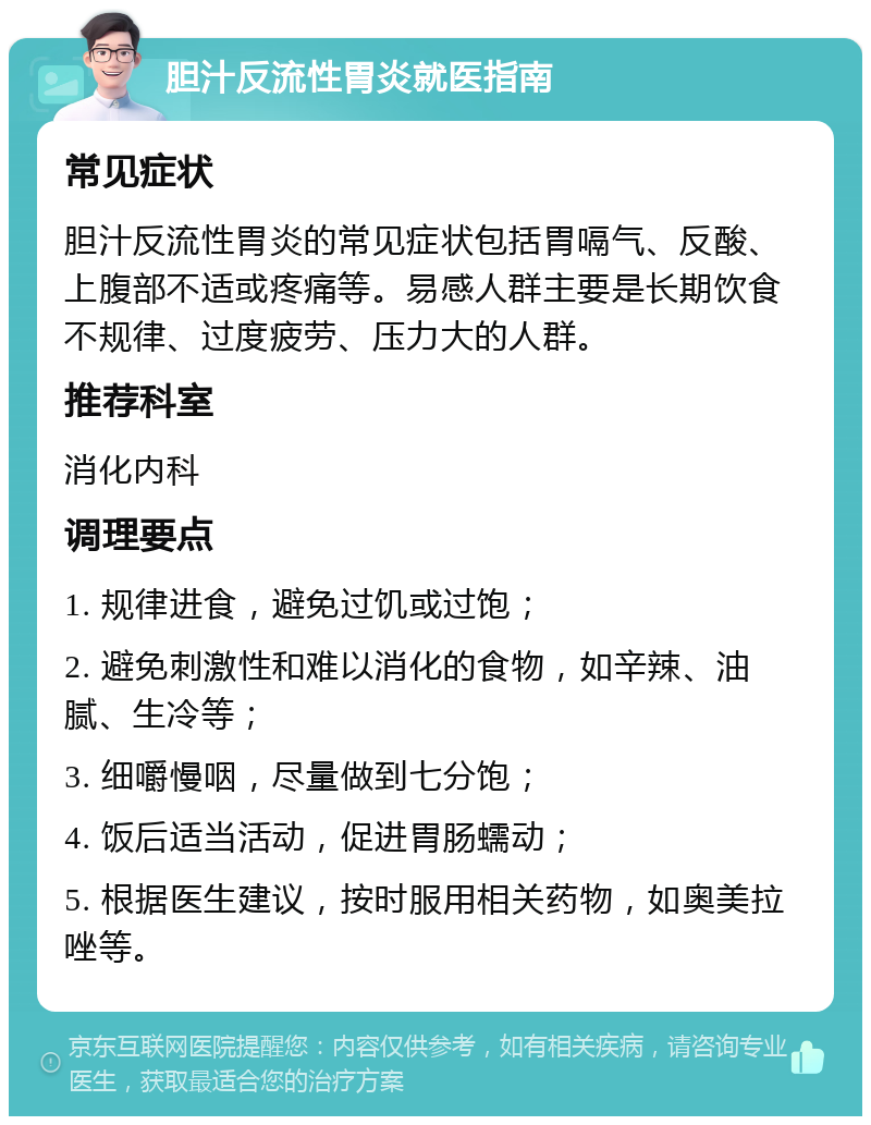 胆汁反流性胃炎就医指南 常见症状 胆汁反流性胃炎的常见症状包括胃嗝气、反酸、上腹部不适或疼痛等。易感人群主要是长期饮食不规律、过度疲劳、压力大的人群。 推荐科室 消化内科 调理要点 1. 规律进食，避免过饥或过饱； 2. 避免刺激性和难以消化的食物，如辛辣、油腻、生冷等； 3. 细嚼慢咽，尽量做到七分饱； 4. 饭后适当活动，促进胃肠蠕动； 5. 根据医生建议，按时服用相关药物，如奥美拉唑等。