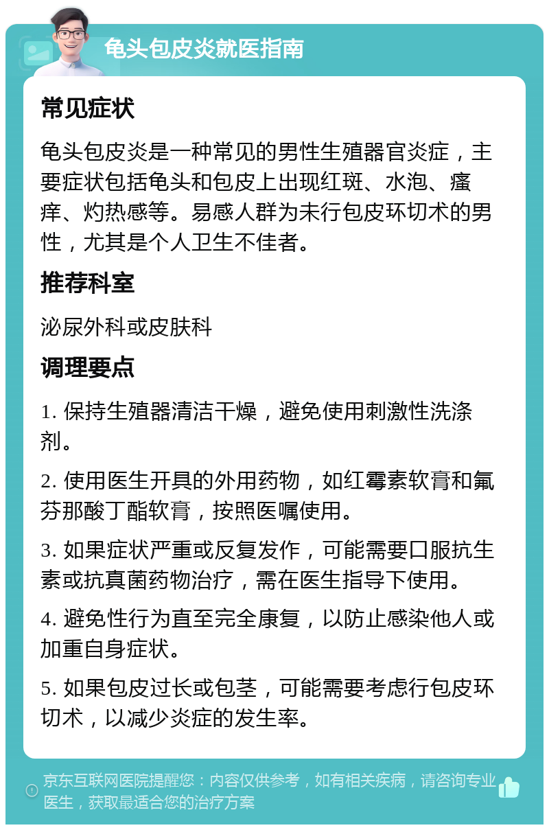 龟头包皮炎就医指南 常见症状 龟头包皮炎是一种常见的男性生殖器官炎症，主要症状包括龟头和包皮上出现红斑、水泡、瘙痒、灼热感等。易感人群为未行包皮环切术的男性，尤其是个人卫生不佳者。 推荐科室 泌尿外科或皮肤科 调理要点 1. 保持生殖器清洁干燥，避免使用刺激性洗涤剂。 2. 使用医生开具的外用药物，如红霉素软膏和氟芬那酸丁酯软膏，按照医嘱使用。 3. 如果症状严重或反复发作，可能需要口服抗生素或抗真菌药物治疗，需在医生指导下使用。 4. 避免性行为直至完全康复，以防止感染他人或加重自身症状。 5. 如果包皮过长或包茎，可能需要考虑行包皮环切术，以减少炎症的发生率。