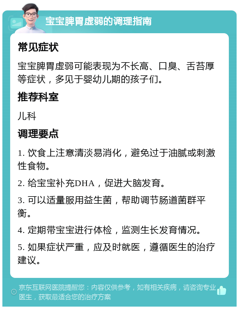 宝宝脾胃虚弱的调理指南 常见症状 宝宝脾胃虚弱可能表现为不长高、口臭、舌苔厚等症状，多见于婴幼儿期的孩子们。 推荐科室 儿科 调理要点 1. 饮食上注意清淡易消化，避免过于油腻或刺激性食物。 2. 给宝宝补充DHA，促进大脑发育。 3. 可以适量服用益生菌，帮助调节肠道菌群平衡。 4. 定期带宝宝进行体检，监测生长发育情况。 5. 如果症状严重，应及时就医，遵循医生的治疗建议。