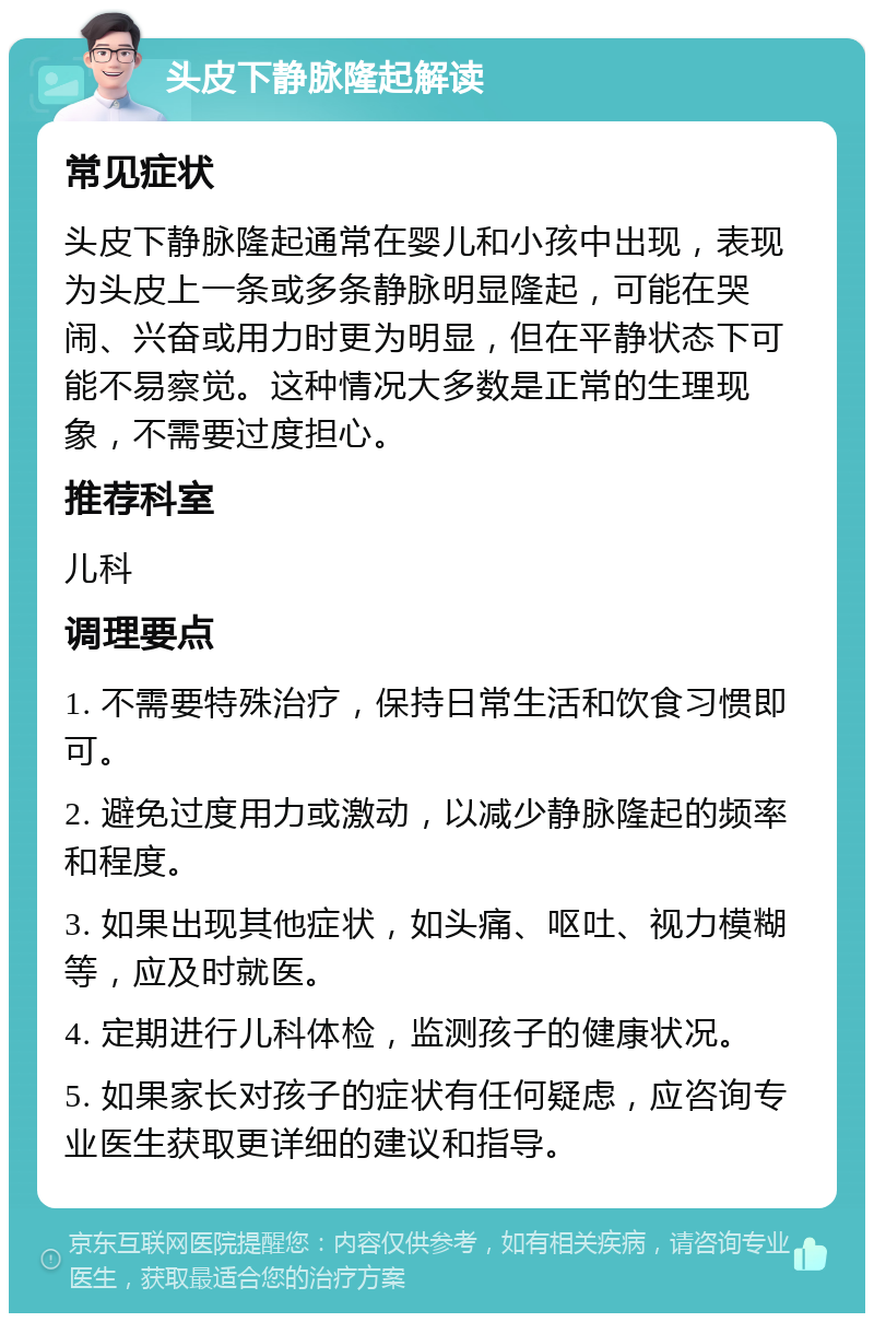 头皮下静脉隆起解读 常见症状 头皮下静脉隆起通常在婴儿和小孩中出现，表现为头皮上一条或多条静脉明显隆起，可能在哭闹、兴奋或用力时更为明显，但在平静状态下可能不易察觉。这种情况大多数是正常的生理现象，不需要过度担心。 推荐科室 儿科 调理要点 1. 不需要特殊治疗，保持日常生活和饮食习惯即可。 2. 避免过度用力或激动，以减少静脉隆起的频率和程度。 3. 如果出现其他症状，如头痛、呕吐、视力模糊等，应及时就医。 4. 定期进行儿科体检，监测孩子的健康状况。 5. 如果家长对孩子的症状有任何疑虑，应咨询专业医生获取更详细的建议和指导。