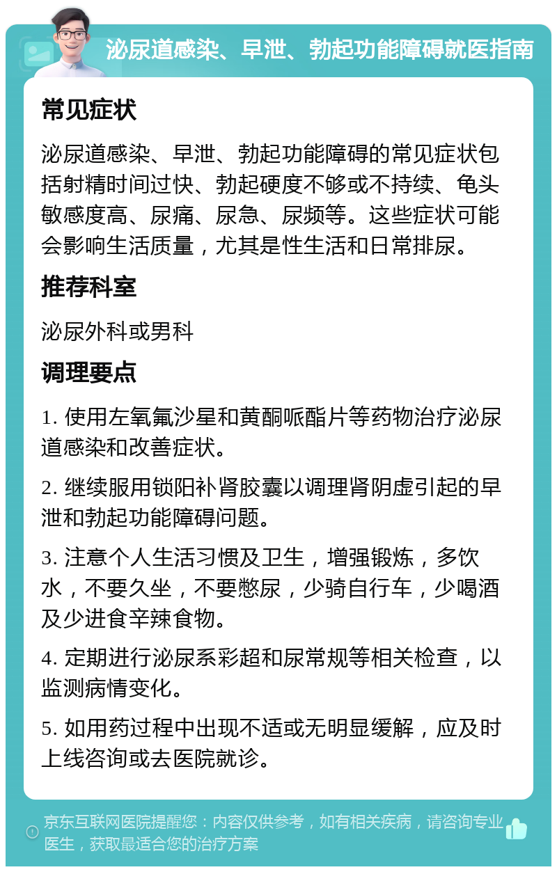 泌尿道感染、早泄、勃起功能障碍就医指南 常见症状 泌尿道感染、早泄、勃起功能障碍的常见症状包括射精时间过快、勃起硬度不够或不持续、龟头敏感度高、尿痛、尿急、尿频等。这些症状可能会影响生活质量，尤其是性生活和日常排尿。 推荐科室 泌尿外科或男科 调理要点 1. 使用左氧氟沙星和黄酮哌酯片等药物治疗泌尿道感染和改善症状。 2. 继续服用锁阳补肾胶囊以调理肾阴虚引起的早泄和勃起功能障碍问题。 3. 注意个人生活习惯及卫生，增强锻炼，多饮水，不要久坐，不要憋尿，少骑自行车，少喝酒及少进食辛辣食物。 4. 定期进行泌尿系彩超和尿常规等相关检查，以监测病情变化。 5. 如用药过程中出现不适或无明显缓解，应及时上线咨询或去医院就诊。