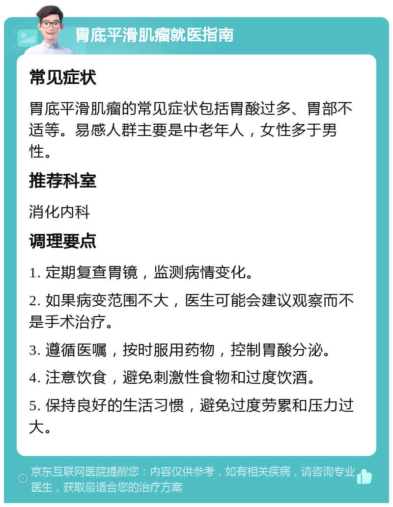 胃底平滑肌瘤就医指南 常见症状 胃底平滑肌瘤的常见症状包括胃酸过多、胃部不适等。易感人群主要是中老年人，女性多于男性。 推荐科室 消化内科 调理要点 1. 定期复查胃镜，监测病情变化。 2. 如果病变范围不大，医生可能会建议观察而不是手术治疗。 3. 遵循医嘱，按时服用药物，控制胃酸分泌。 4. 注意饮食，避免刺激性食物和过度饮酒。 5. 保持良好的生活习惯，避免过度劳累和压力过大。