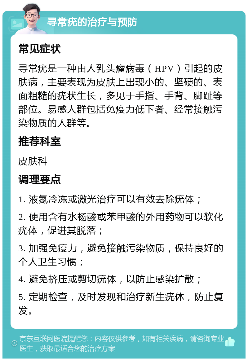 寻常疣的治疗与预防 常见症状 寻常疣是一种由人乳头瘤病毒（HPV）引起的皮肤病，主要表现为皮肤上出现小的、坚硬的、表面粗糙的疣状生长，多见于手指、手背、脚趾等部位。易感人群包括免疫力低下者、经常接触污染物质的人群等。 推荐科室 皮肤科 调理要点 1. 液氮冷冻或激光治疗可以有效去除疣体； 2. 使用含有水杨酸或苯甲酸的外用药物可以软化疣体，促进其脱落； 3. 加强免疫力，避免接触污染物质，保持良好的个人卫生习惯； 4. 避免挤压或剪切疣体，以防止感染扩散； 5. 定期检查，及时发现和治疗新生疣体，防止复发。