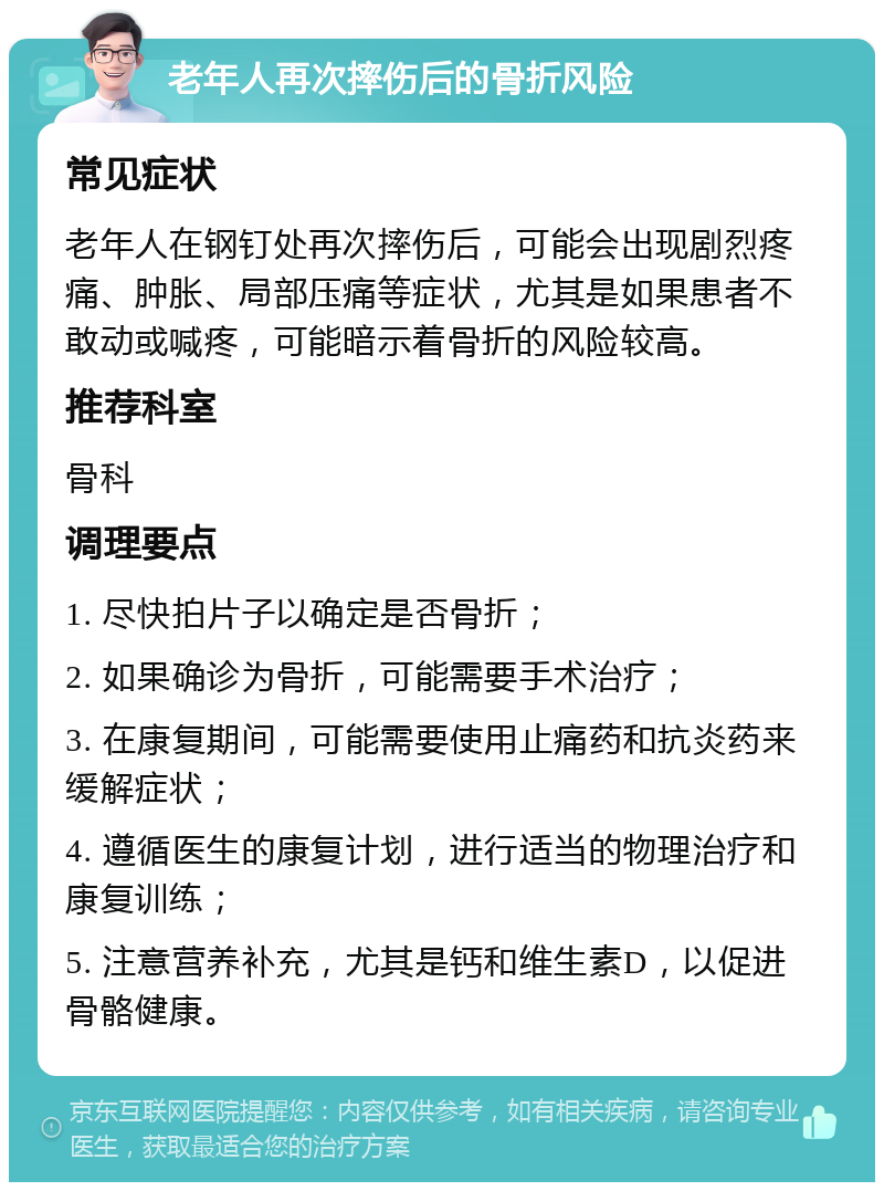 老年人再次摔伤后的骨折风险 常见症状 老年人在钢钉处再次摔伤后，可能会出现剧烈疼痛、肿胀、局部压痛等症状，尤其是如果患者不敢动或喊疼，可能暗示着骨折的风险较高。 推荐科室 骨科 调理要点 1. 尽快拍片子以确定是否骨折； 2. 如果确诊为骨折，可能需要手术治疗； 3. 在康复期间，可能需要使用止痛药和抗炎药来缓解症状； 4. 遵循医生的康复计划，进行适当的物理治疗和康复训练； 5. 注意营养补充，尤其是钙和维生素D，以促进骨骼健康。