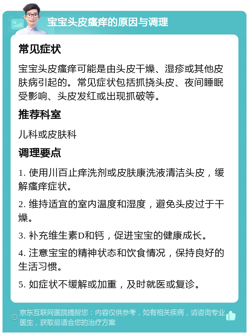 宝宝头皮瘙痒的原因与调理 常见症状 宝宝头皮瘙痒可能是由头皮干燥、湿疹或其他皮肤病引起的。常见症状包括抓挠头皮、夜间睡眠受影响、头皮发红或出现抓破等。 推荐科室 儿科或皮肤科 调理要点 1. 使用川百止痒洗剂或皮肤康洗液清洁头皮，缓解瘙痒症状。 2. 维持适宜的室内温度和湿度，避免头皮过于干燥。 3. 补充维生素D和钙，促进宝宝的健康成长。 4. 注意宝宝的精神状态和饮食情况，保持良好的生活习惯。 5. 如症状不缓解或加重，及时就医或复诊。