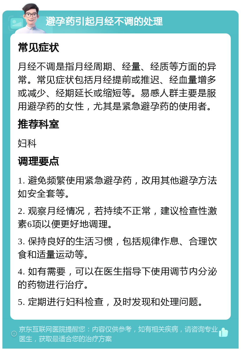 避孕药引起月经不调的处理 常见症状 月经不调是指月经周期、经量、经质等方面的异常。常见症状包括月经提前或推迟、经血量增多或减少、经期延长或缩短等。易感人群主要是服用避孕药的女性，尤其是紧急避孕药的使用者。 推荐科室 妇科 调理要点 1. 避免频繁使用紧急避孕药，改用其他避孕方法如安全套等。 2. 观察月经情况，若持续不正常，建议检查性激素6项以便更好地调理。 3. 保持良好的生活习惯，包括规律作息、合理饮食和适量运动等。 4. 如有需要，可以在医生指导下使用调节内分泌的药物进行治疗。 5. 定期进行妇科检查，及时发现和处理问题。