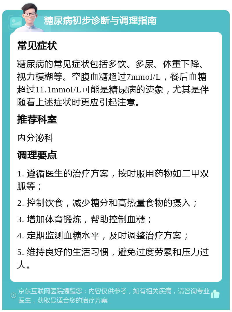 糖尿病初步诊断与调理指南 常见症状 糖尿病的常见症状包括多饮、多尿、体重下降、视力模糊等。空腹血糖超过7mmol/L，餐后血糖超过11.1mmol/L可能是糖尿病的迹象，尤其是伴随着上述症状时更应引起注意。 推荐科室 内分泌科 调理要点 1. 遵循医生的治疗方案，按时服用药物如二甲双胍等； 2. 控制饮食，减少糖分和高热量食物的摄入； 3. 增加体育锻炼，帮助控制血糖； 4. 定期监测血糖水平，及时调整治疗方案； 5. 维持良好的生活习惯，避免过度劳累和压力过大。